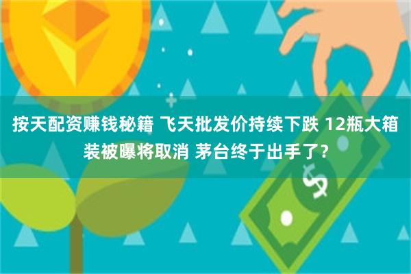 按天配资赚钱秘籍 飞天批发价持续下跌 12瓶大箱装被曝将取消 茅台终于出手了？