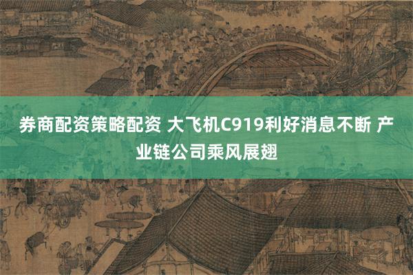 券商配资策略配资 大飞机C919利好消息不断 产业链公司乘风展翅