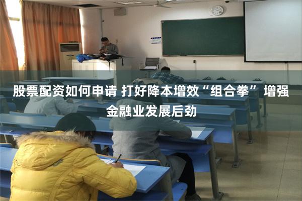 股票配资如何申请 打好降本增效“组合拳” 增强金融业发展后劲