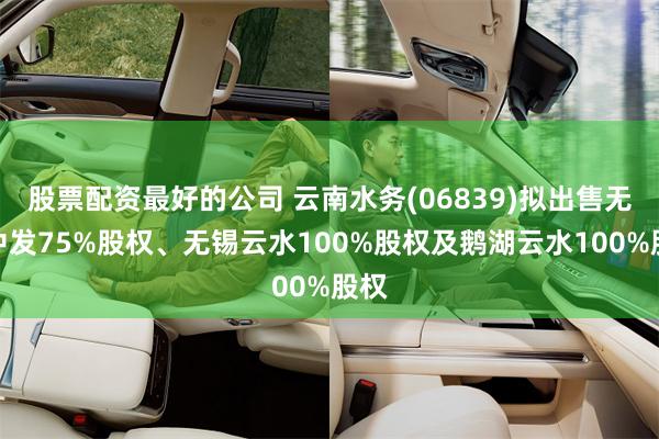 股票配资最好的公司 云南水务(06839)拟出售无锡中发75%股权、无锡云水100%股权及鹅湖云水100%股权