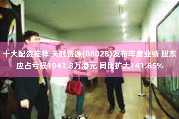 十大配资推荐 天时资源(08028)发布年度业绩 股东应占亏损1943.8万港元 同比扩大141.65%