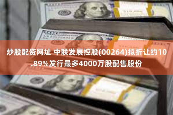 炒股配资网址 中联发展控股(00264)拟折让约10.89%发行最多4000万股配售股份