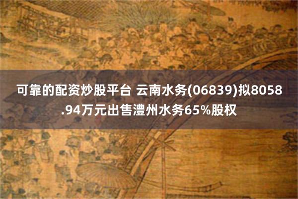 可靠的配资炒股平台 云南水务(06839)拟8058.94万元出售澧州水务65%股权
