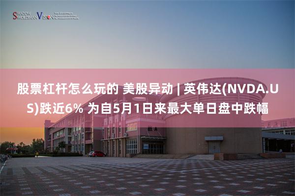 股票杠杆怎么玩的 美股异动 | 英伟达(NVDA.US)跌近6% 为自5月1日来最大单日盘中跌幅