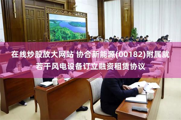 在线炒股放大网站 协合新能源(00182)附属就若干风电设备订立融资租赁协议