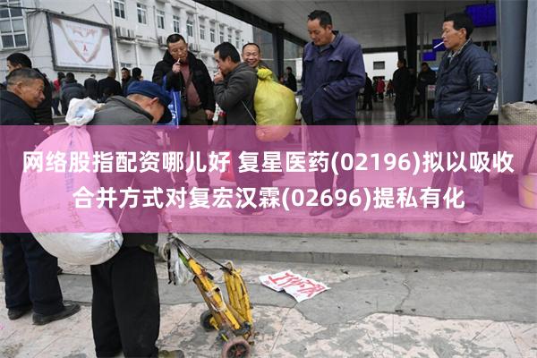 网络股指配资哪儿好 复星医药(02196)拟以吸收合并方式对复宏汉霖(02696)提私有化