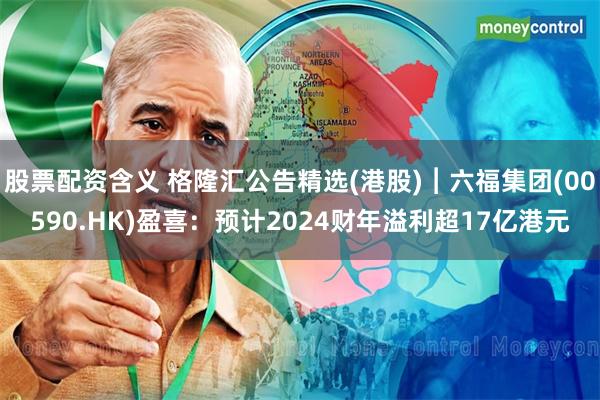 股票配资含义 格隆汇公告精选(港股)︱六福集团(00590.HK)盈喜：预计2024财年溢利超17亿港元