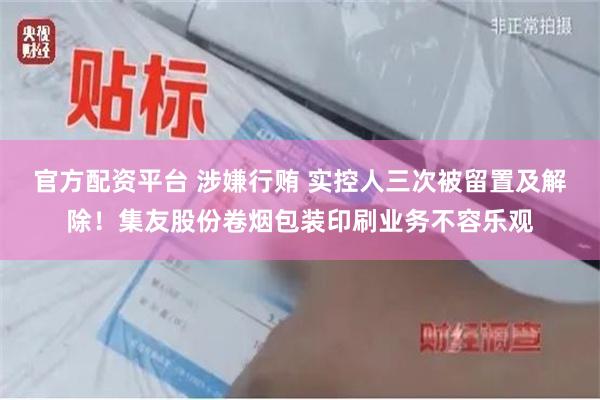 官方配资平台 涉嫌行贿 实控人三次被留置及解除！集友股份卷烟包装印刷业务不容乐观
