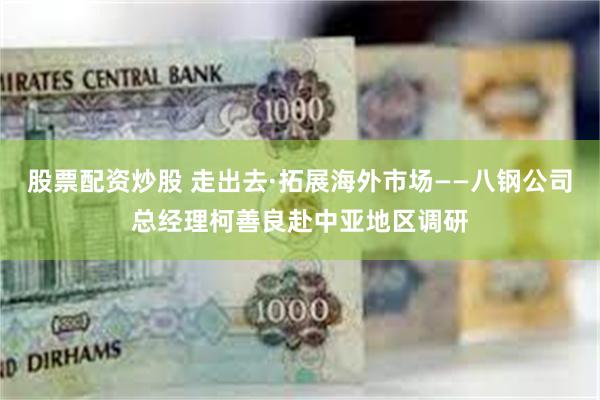 股票配资炒股 走出去·拓展海外市场——八钢公司总经理柯善良赴中亚地区调研