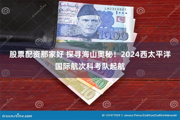 股票配资那家好 探寻海山奥秘！2024西太平洋国际航次科考队起航