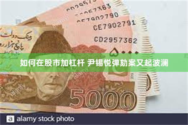 如何在股市加杠杆 尹锡悦弹劾案又起波澜