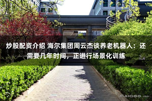 炒股配资介绍 海尔集团周云杰谈养老机器人：还需要几年时间，正进行场景化训练