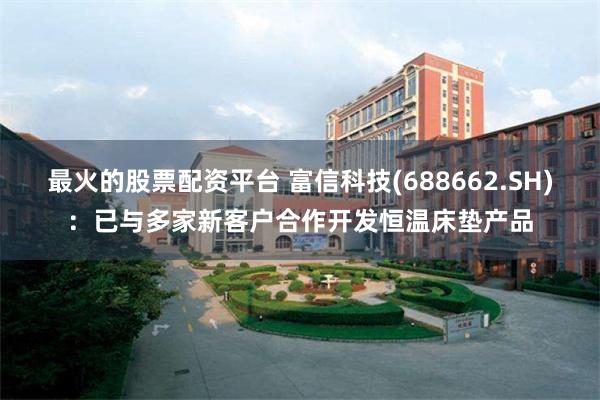 最火的股票配资平台 富信科技(688662.SH)：已与多家新客户合作开发恒温床垫产品