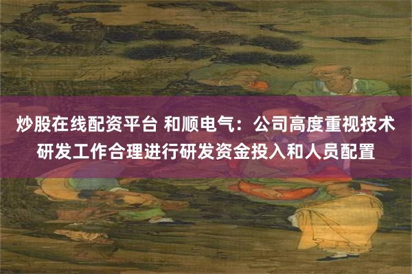 炒股在线配资平台 和顺电气：公司高度重视技术研发工作合理进行研发资金投入和人员配置
