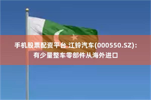 手机股票配资平台 江铃汽车(000550.SZ)：有少量整车零部件从海外进口