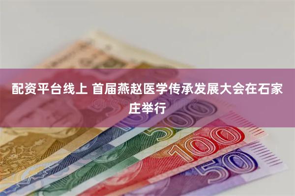 配资平台线上 首届燕赵医学传承发展大会在石家庄举行
