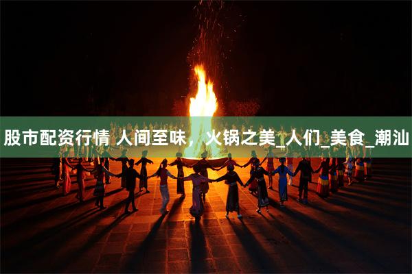 股市配资行情 人间至味，火锅之美_人们_美食_潮汕