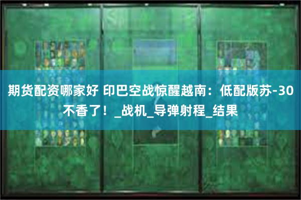 期货配资哪家好 印巴空战惊醒越南：低配版苏-30不香了！_战机_导弹射程_结果