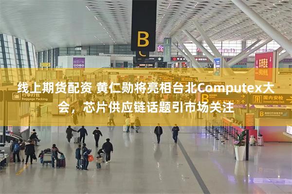 线上期货配资 黄仁勋将亮相台北Computex大会，芯片供应链话题引市场关注