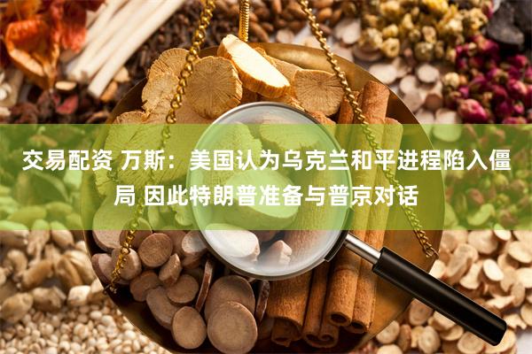 交易配资 万斯：美国认为乌克兰和平进程陷入僵局 因此特朗普准备与普京对话