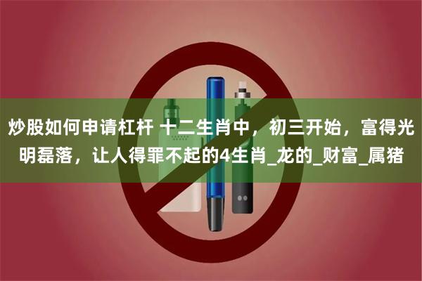 炒股如何申请杠杆 十二生肖中，初三开始，富得光明磊落，让人得罪不起的4生肖_龙的_财富_属猪