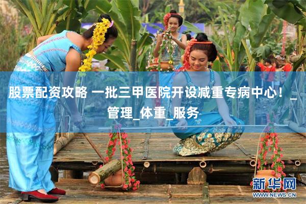 股票配资攻略 一批三甲医院开设减重专病中心！_管理_体重_服务