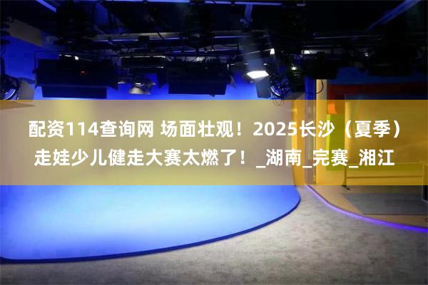 配资114查询网 场面壮观！2025长沙（夏季）走娃少儿健走大赛太燃了！_湖南_完赛_湘江