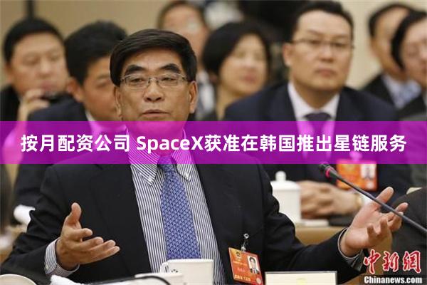 按月配资公司 SpaceX获准在韩国推出星链服务