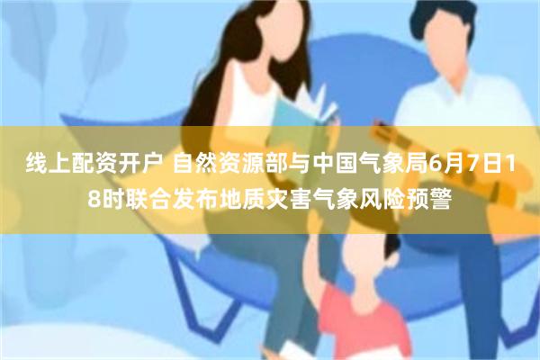 线上配资开户 自然资源部与中国气象局6月7日18时联合发布地质灾害气象风险预警