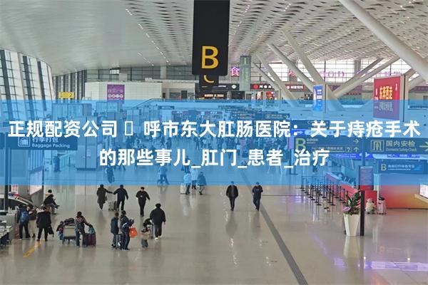 正规配资公司 ​呼市东大肛肠医院：关于痔疮手术的那些事儿_肛门_患者_治疗