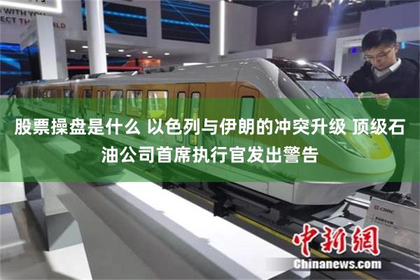 股票操盘是什么 以色列与伊朗的冲突升级 顶级石油公司首席执行官发出警告