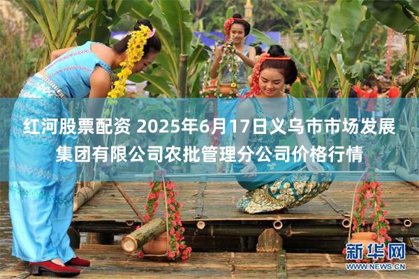 红河股票配资 2025年6月17日义乌市市场发展集团有限公司农批管理分公司价格行情