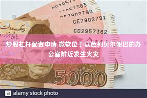 炒股杠杆配资申请 微软位于以色列贝尔谢巴的办公室附近发生火灾
