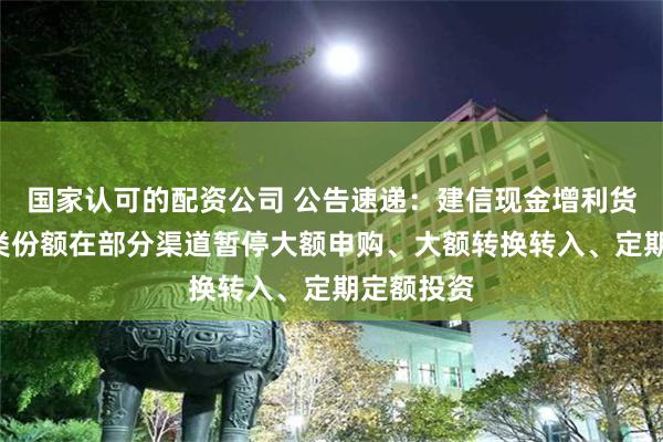 国家认可的配资公司 公告速递：建信现金增利货币基金B类份额在部分渠道暂停大额申购、大额转换转入、定期定额投资