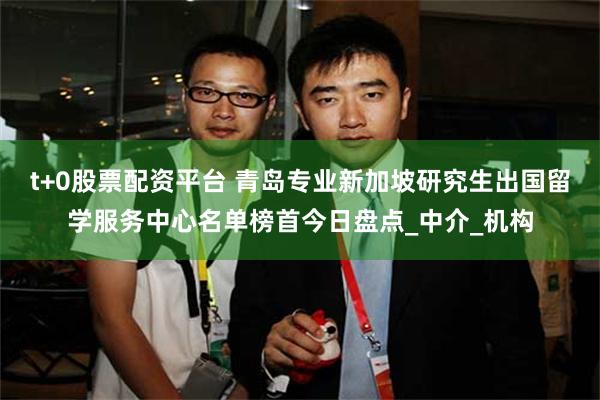 t+0股票配资平台 青岛专业新加坡研究生出国留学服务中心名单榜首今日盘点_中介_机构