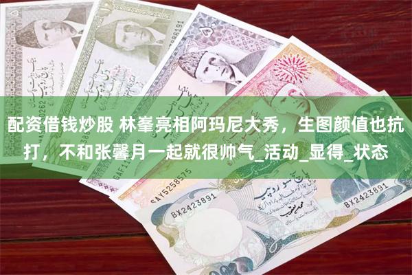 配资借钱炒股 林峯亮相阿玛尼大秀，生图颜值也抗打，不和张馨月一起就很帅气_活动_显得_状态